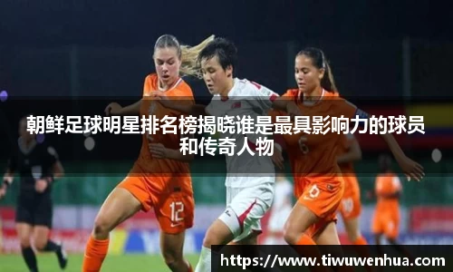朝鲜足球明星排名榜揭晓谁是最具影响力的球员和传奇人物