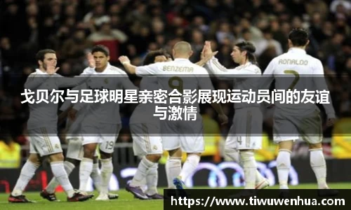 戈贝尔与足球明星亲密合影展现运动员间的友谊与激情